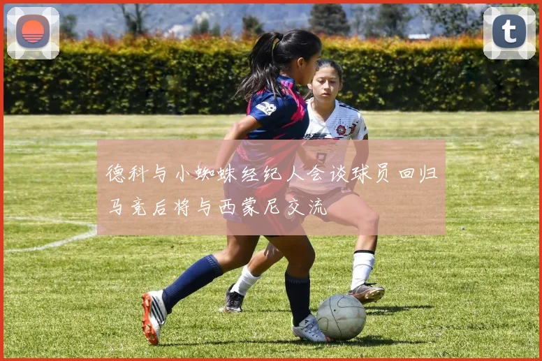 德科与小蜘蛛经纪人会谈球员回归马竞后将与西蒙尼交流