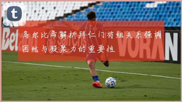 乌尔比希解析拜仁门将组关系强调团结与凝聚力的重要性