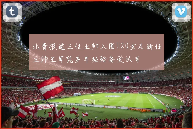 北青报道三位土帅入围U20女足新任主帅王军凭多年经验备受认可