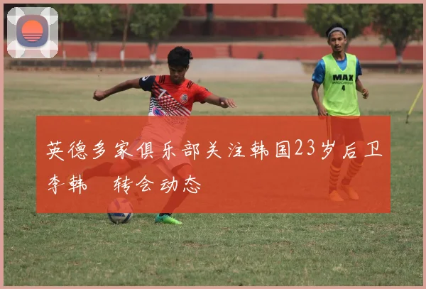 英德多家俱乐部关注韩国23岁后卫李韩汎转会动态