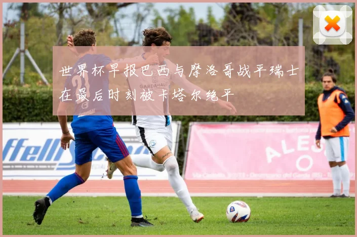 世界杯早报巴西与摩洛哥战平瑞士在最后时刻被卡塔尔绝平