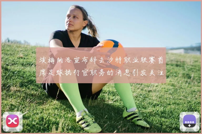 埃梅纳洛宣布辞去沙特职业联赛首席足球执行官职务的消息引发关注