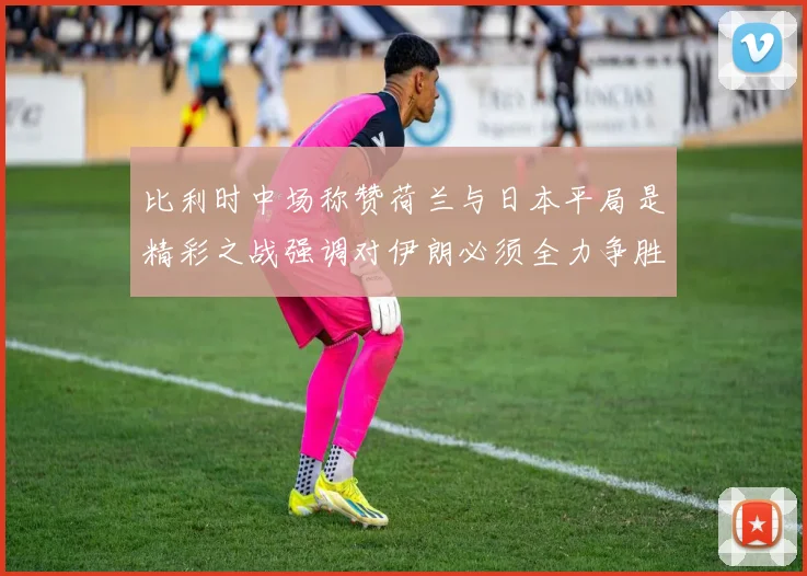 比利时中场称赞荷兰与日本平局是精彩之战强调对伊朗必须全力争胜