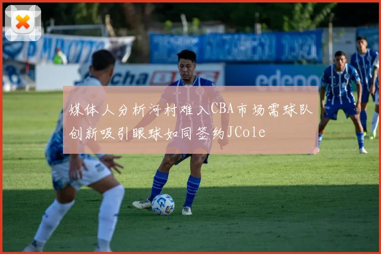 媒体人分析河村难入CBA市场需球队创新吸引眼球如同签约JCole