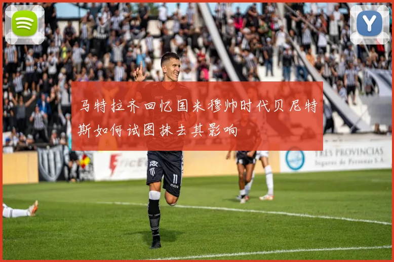马特拉齐回忆国米穆帅时代贝尼特斯如何试图抹去其影响