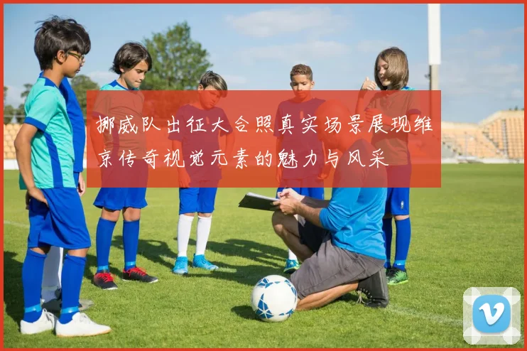 挪威队出征大合照真实场景展现维京传奇视觉元素的魅力与风采