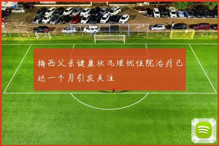 梅西父亲健康状况堪忧住院治疗已达一个月引发关注