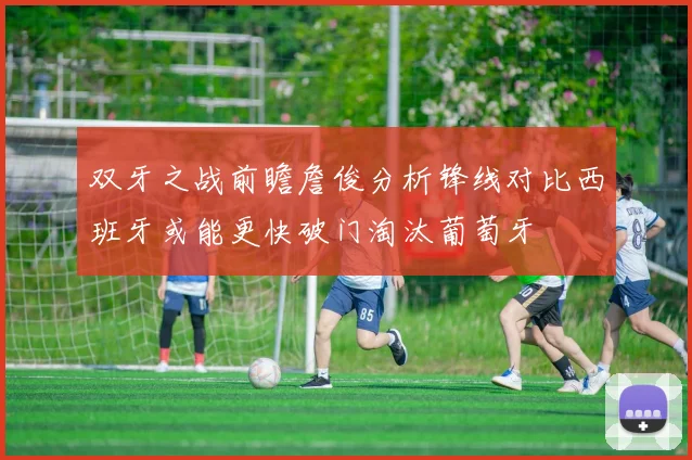 双牙之战前瞻詹俊分析锋线对比西班牙或能更快破门淘汰葡萄牙
