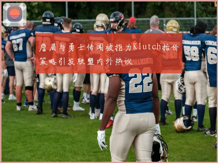 詹眉与勇士传闻被指为Klutch抬价策略引发联盟内外热议