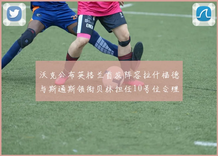 沃克公布英格兰首发阵容拉什福德与斯通斯领衔贝林担任10号位合理性分析
