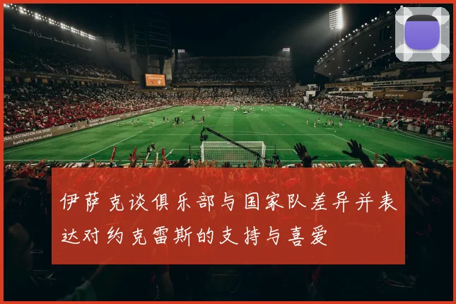 伊萨克谈俱乐部与国家队差异并表达对约克雷斯的支持与喜爱
