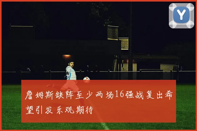詹姆斯缺阵至少两场16强战复出希望引发乐观期待