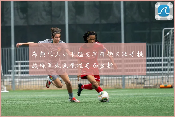布朗76人小卡猛龙字母热火联手挑战绿军未来艰难局面分析