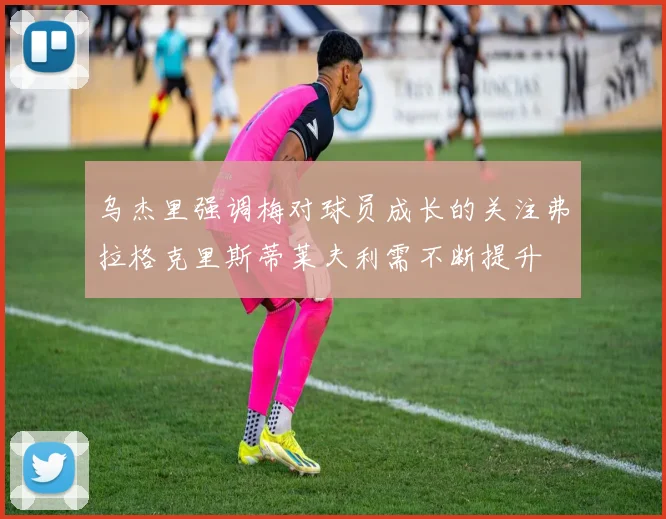 乌杰里强调梅对球员成长的关注弗拉格克里斯蒂莱夫利需不断提升