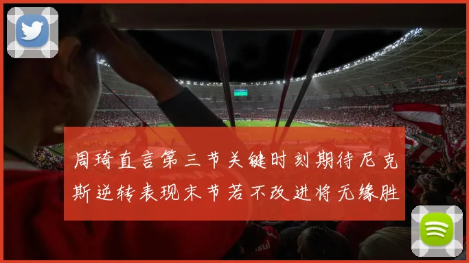 周琦直言第三节关键时刻期待尼克斯逆转表现末节若不改进将无缘胜利
